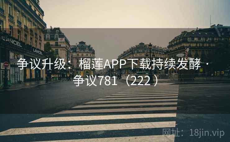 争议升级：榴莲APP下载持续发酵 · 争议781（222 ）