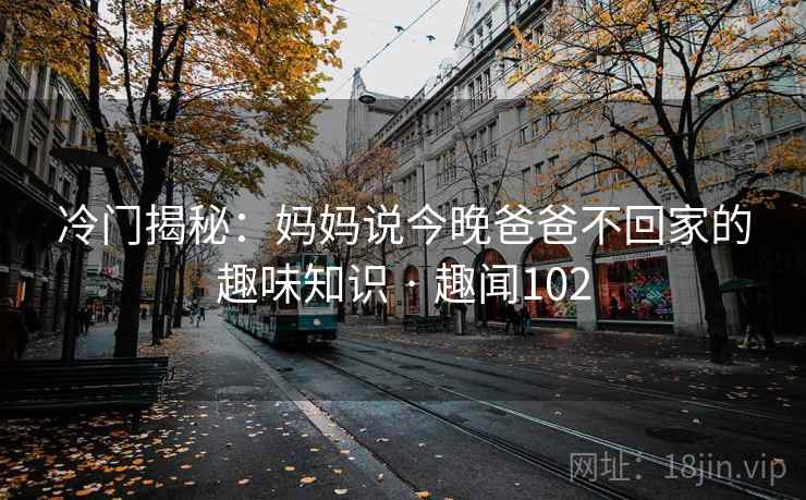 冷门揭秘：妈妈说今晚爸爸不回家的趣味知识 · 趣闻102
