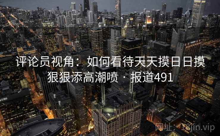 评论员视角：如何看待天天摸日日摸狠狠添高潮喷 · 报道491