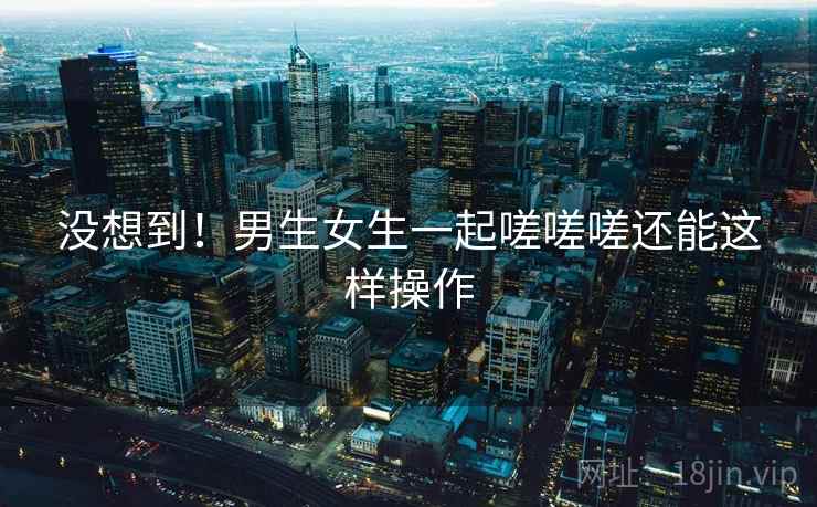 没想到！男生女生一起嗟嗟嗟还能这样操作  第1张