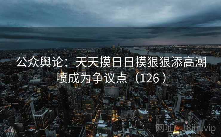 公众舆论：天天摸日日摸狠狠添高潮喷成为争议点（126 ）